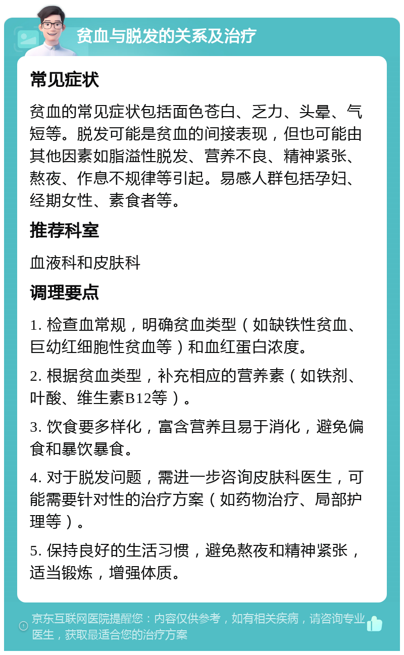 贫血与脱发的关系及治疗 常见症状 贫血的常见症状包括面色苍白、乏力、头晕、气短等。脱发可能是贫血的间接表现，但也可能由其他因素如脂溢性脱发、营养不良、精神紧张、熬夜、作息不规律等引起。易感人群包括孕妇、经期女性、素食者等。 推荐科室 血液科和皮肤科 调理要点 1. 检查血常规，明确贫血类型（如缺铁性贫血、巨幼红细胞性贫血等）和血红蛋白浓度。 2. 根据贫血类型，补充相应的营养素（如铁剂、叶酸、维生素B12等）。 3. 饮食要多样化，富含营养且易于消化，避免偏食和暴饮暴食。 4. 对于脱发问题，需进一步咨询皮肤科医生，可能需要针对性的治疗方案（如药物治疗、局部护理等）。 5. 保持良好的生活习惯，避免熬夜和精神紧张，适当锻炼，增强体质。