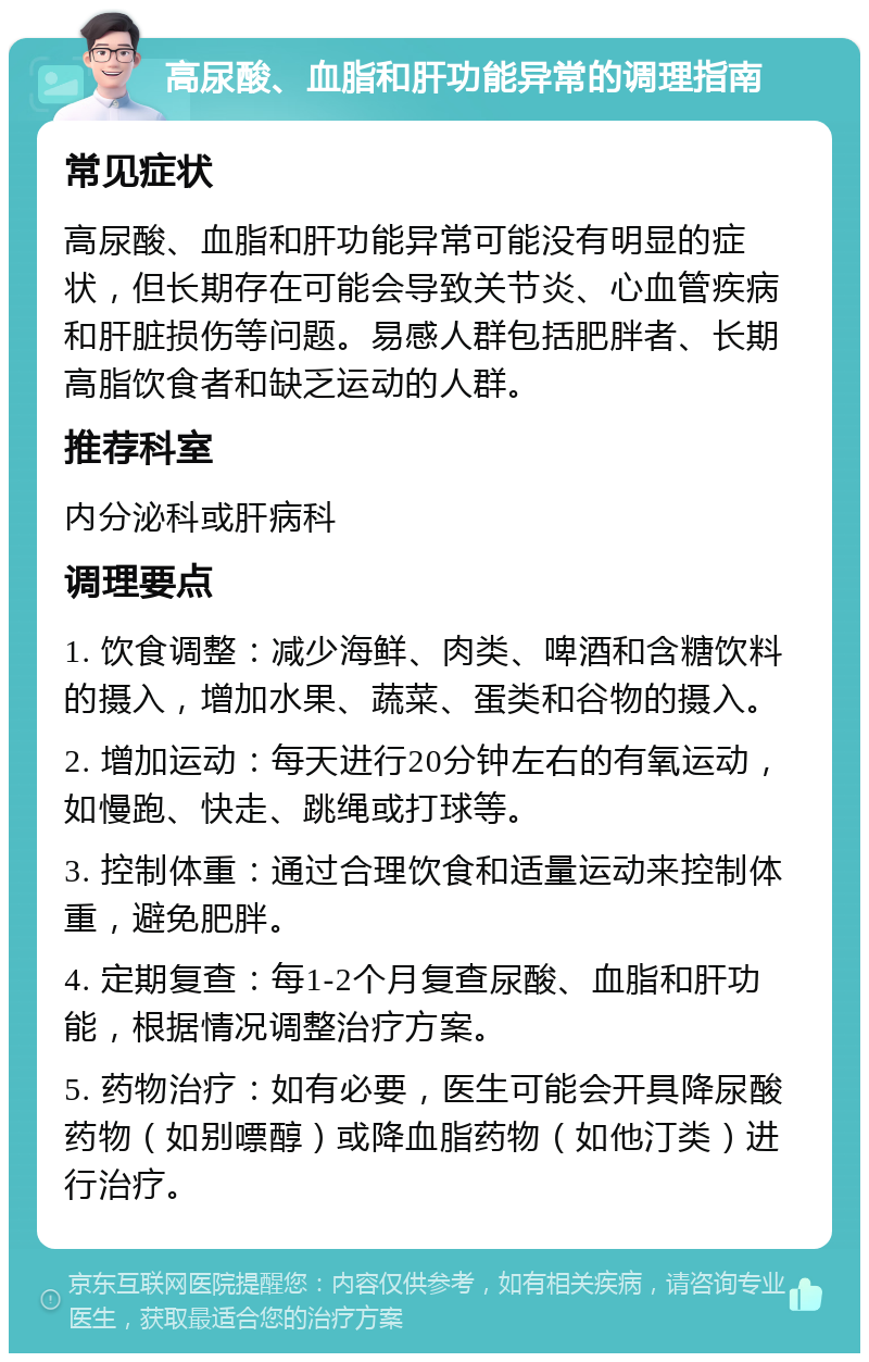 高尿酸、血脂和肝功能异常的调理指南 常见症状 高尿酸、血脂和肝功能异常可能没有明显的症状，但长期存在可能会导致关节炎、心血管疾病和肝脏损伤等问题。易感人群包括肥胖者、长期高脂饮食者和缺乏运动的人群。 推荐科室 内分泌科或肝病科 调理要点 1. 饮食调整：减少海鲜、肉类、啤酒和含糖饮料的摄入，增加水果、蔬菜、蛋类和谷物的摄入。 2. 增加运动：每天进行20分钟左右的有氧运动，如慢跑、快走、跳绳或打球等。 3. 控制体重：通过合理饮食和适量运动来控制体重，避免肥胖。 4. 定期复查：每1-2个月复查尿酸、血脂和肝功能，根据情况调整治疗方案。 5. 药物治疗：如有必要，医生可能会开具降尿酸药物（如别嘌醇）或降血脂药物（如他汀类）进行治疗。