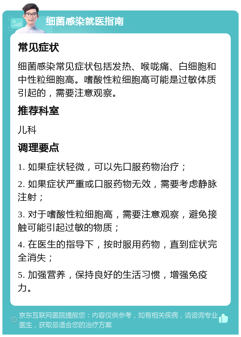 细菌感染就医指南 常见症状 细菌感染常见症状包括发热、喉咙痛、白细胞和中性粒细胞高。嗜酸性粒细胞高可能是过敏体质引起的，需要注意观察。 推荐科室 儿科 调理要点 1. 如果症状轻微，可以先口服药物治疗； 2. 如果症状严重或口服药物无效，需要考虑静脉注射； 3. 对于嗜酸性粒细胞高，需要注意观察，避免接触可能引起过敏的物质； 4. 在医生的指导下，按时服用药物，直到症状完全消失； 5. 加强营养，保持良好的生活习惯，增强免疫力。