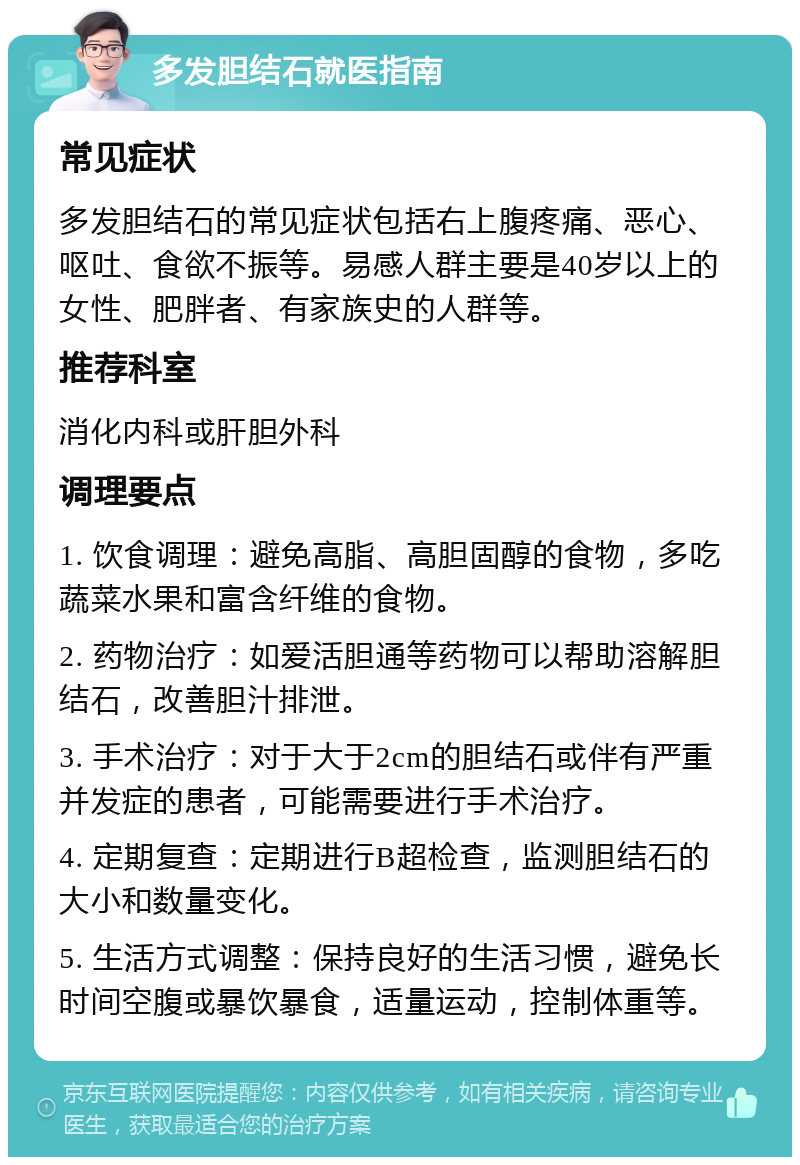 多发胆结石就医指南 常见症状 多发胆结石的常见症状包括右上腹疼痛、恶心、呕吐、食欲不振等。易感人群主要是40岁以上的女性、肥胖者、有家族史的人群等。 推荐科室 消化内科或肝胆外科 调理要点 1. 饮食调理：避免高脂、高胆固醇的食物，多吃蔬菜水果和富含纤维的食物。 2. 药物治疗：如爱活胆通等药物可以帮助溶解胆结石，改善胆汁排泄。 3. 手术治疗：对于大于2cm的胆结石或伴有严重并发症的患者，可能需要进行手术治疗。 4. 定期复查：定期进行B超检查，监测胆结石的大小和数量变化。 5. 生活方式调整：保持良好的生活习惯，避免长时间空腹或暴饮暴食，适量运动，控制体重等。