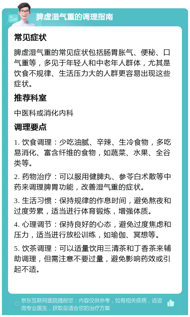 脾虚湿气重的调理指南 常见症状 脾虚湿气重的常见症状包括肠胃胀气、便秘、口气重等，多见于年轻人和中老年人群体，尤其是饮食不规律、生活压力大的人群更容易出现这些症状。 推荐科室 中医科或消化内科 调理要点 1. 饮食调理：少吃油腻、辛辣、生冷食物，多吃易消化、富含纤维的食物，如蔬菜、水果、全谷类等。 2. 药物治疗：可以服用健脾丸、参苓白术散等中药来调理脾胃功能，改善湿气重的症状。 3. 生活习惯：保持规律的作息时间，避免熬夜和过度劳累，适当进行体育锻炼，增强体质。 4. 心理调节：保持良好的心态，避免过度焦虑和压力，适当进行放松训练，如瑜伽、冥想等。 5. 饮茶调理：可以适量饮用三清茶和丁香茶来辅助调理，但需注意不要过量，避免影响药效或引起不适。