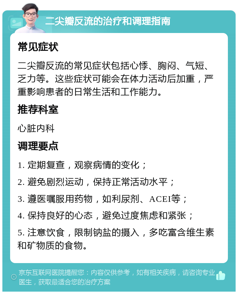 二尖瓣反流的治疗和调理指南 常见症状 二尖瓣反流的常见症状包括心悸、胸闷、气短、乏力等。这些症状可能会在体力活动后加重，严重影响患者的日常生活和工作能力。 推荐科室 心脏内科 调理要点 1. 定期复查，观察病情的变化； 2. 避免剧烈运动，保持正常活动水平； 3. 遵医嘱服用药物，如利尿剂、ACEI等； 4. 保持良好的心态，避免过度焦虑和紧张； 5. 注意饮食，限制钠盐的摄入，多吃富含维生素和矿物质的食物。