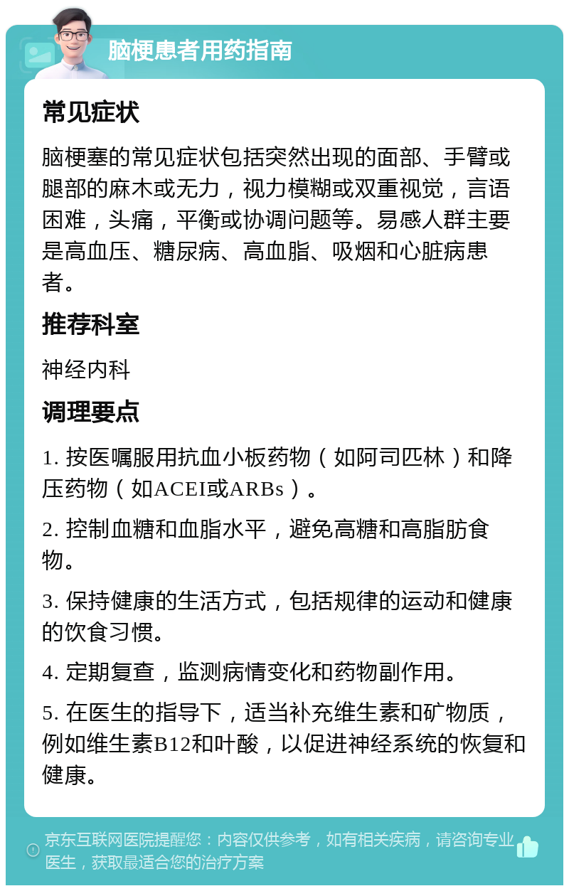 脑梗患者用药指南 常见症状 脑梗塞的常见症状包括突然出现的面部、手臂或腿部的麻木或无力，视力模糊或双重视觉，言语困难，头痛，平衡或协调问题等。易感人群主要是高血压、糖尿病、高血脂、吸烟和心脏病患者。 推荐科室 神经内科 调理要点 1. 按医嘱服用抗血小板药物（如阿司匹林）和降压药物（如ACEI或ARBs）。 2. 控制血糖和血脂水平，避免高糖和高脂肪食物。 3. 保持健康的生活方式，包括规律的运动和健康的饮食习惯。 4. 定期复查，监测病情变化和药物副作用。 5. 在医生的指导下，适当补充维生素和矿物质，例如维生素B12和叶酸，以促进神经系统的恢复和健康。