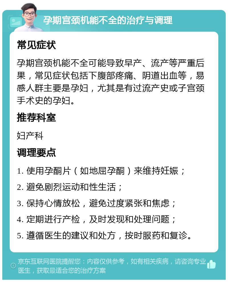 孕期宫颈机能不全的治疗与调理 常见症状 孕期宫颈机能不全可能导致早产、流产等严重后果，常见症状包括下腹部疼痛、阴道出血等，易感人群主要是孕妇，尤其是有过流产史或子宫颈手术史的孕妇。 推荐科室 妇产科 调理要点 1. 使用孕酮片（如地屈孕酮）来维持妊娠； 2. 避免剧烈运动和性生活； 3. 保持心情放松，避免过度紧张和焦虑； 4. 定期进行产检，及时发现和处理问题； 5. 遵循医生的建议和处方，按时服药和复诊。