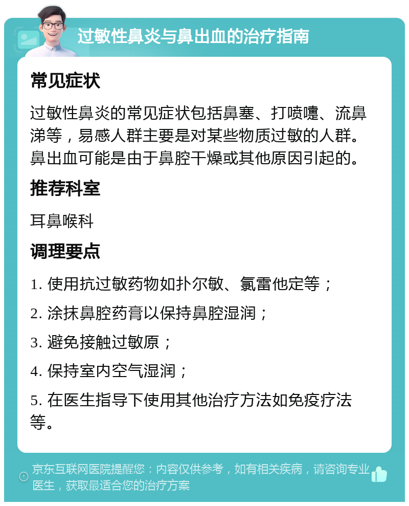 过敏性鼻炎与鼻出血的治疗指南 常见症状 过敏性鼻炎的常见症状包括鼻塞、打喷嚏、流鼻涕等，易感人群主要是对某些物质过敏的人群。鼻出血可能是由于鼻腔干燥或其他原因引起的。 推荐科室 耳鼻喉科 调理要点 1. 使用抗过敏药物如扑尔敏、氯雷他定等； 2. 涂抹鼻腔药膏以保持鼻腔湿润； 3. 避免接触过敏原； 4. 保持室内空气湿润； 5. 在医生指导下使用其他治疗方法如免疫疗法等。