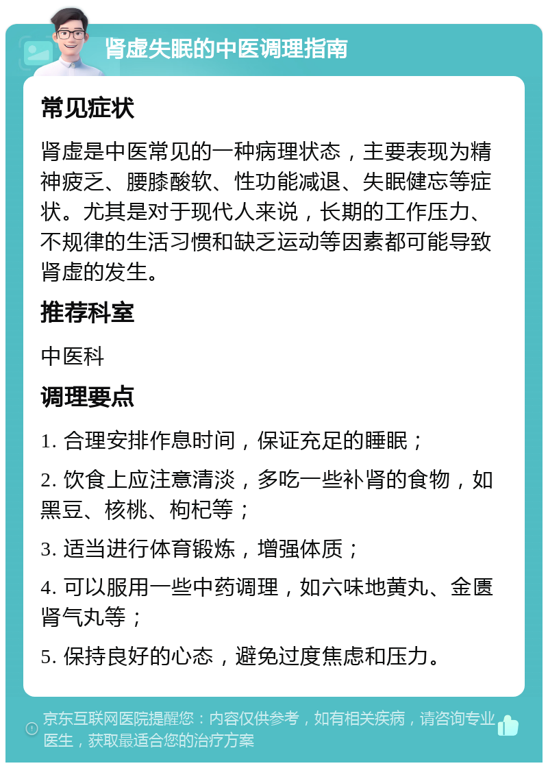 肾虚失眠的中医调理指南 常见症状 肾虚是中医常见的一种病理状态，主要表现为精神疲乏、腰膝酸软、性功能减退、失眠健忘等症状。尤其是对于现代人来说，长期的工作压力、不规律的生活习惯和缺乏运动等因素都可能导致肾虚的发生。 推荐科室 中医科 调理要点 1. 合理安排作息时间，保证充足的睡眠； 2. 饮食上应注意清淡，多吃一些补肾的食物，如黑豆、核桃、枸杞等； 3. 适当进行体育锻炼，增强体质； 4. 可以服用一些中药调理，如六味地黄丸、金匮肾气丸等； 5. 保持良好的心态，避免过度焦虑和压力。