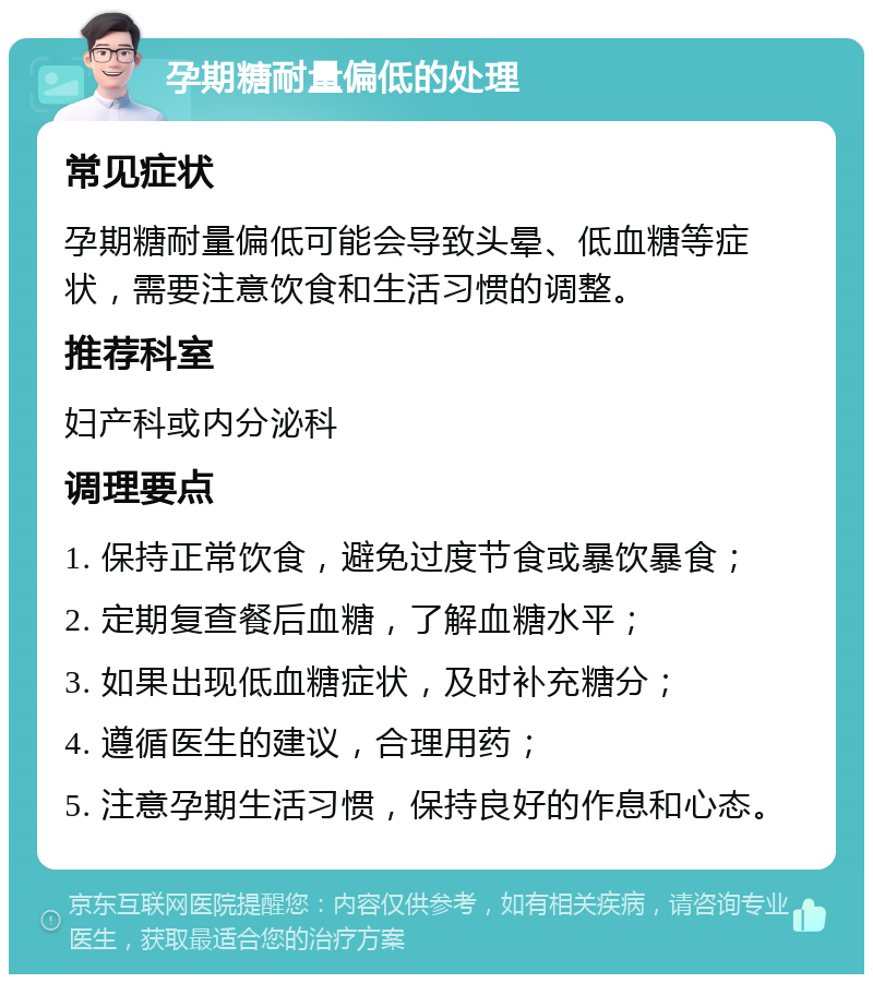 孕期糖耐量偏低的处理 常见症状 孕期糖耐量偏低可能会导致头晕、低血糖等症状，需要注意饮食和生活习惯的调整。 推荐科室 妇产科或内分泌科 调理要点 1. 保持正常饮食，避免过度节食或暴饮暴食； 2. 定期复查餐后血糖，了解血糖水平； 3. 如果出现低血糖症状，及时补充糖分； 4. 遵循医生的建议，合理用药； 5. 注意孕期生活习惯，保持良好的作息和心态。