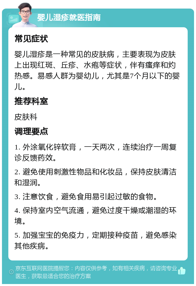 婴儿湿疹就医指南 常见症状 婴儿湿疹是一种常见的皮肤病，主要表现为皮肤上出现红斑、丘疹、水疱等症状，伴有瘙痒和灼热感。易感人群为婴幼儿，尤其是7个月以下的婴儿。 推荐科室 皮肤科 调理要点 1. 外涂氧化锌软膏，一天两次，连续治疗一周复诊反馈药效。 2. 避免使用刺激性物品和化妆品，保持皮肤清洁和湿润。 3. 注意饮食，避免食用易引起过敏的食物。 4. 保持室内空气流通，避免过度干燥或潮湿的环境。 5. 加强宝宝的免疫力，定期接种疫苗，避免感染其他疾病。