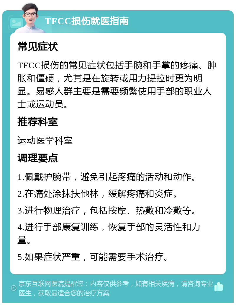 TFCC损伤就医指南 常见症状 TFCC损伤的常见症状包括手腕和手掌的疼痛、肿胀和僵硬，尤其是在旋转或用力提拉时更为明显。易感人群主要是需要频繁使用手部的职业人士或运动员。 推荐科室 运动医学科室 调理要点 1.佩戴护腕带，避免引起疼痛的活动和动作。 2.在痛处涂抹扶他林，缓解疼痛和炎症。 3.进行物理治疗，包括按摩、热敷和冷敷等。 4.进行手部康复训练，恢复手部的灵活性和力量。 5.如果症状严重，可能需要手术治疗。