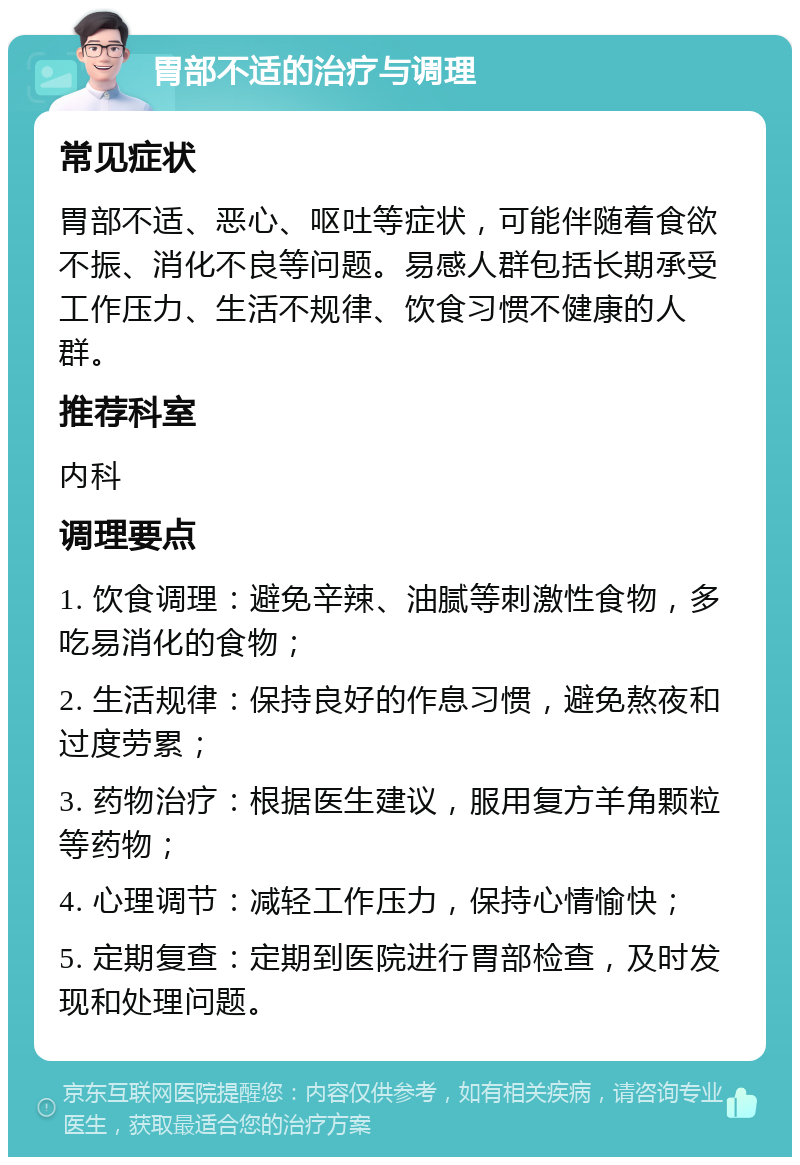 胃部不适的治疗与调理 常见症状 胃部不适、恶心、呕吐等症状，可能伴随着食欲不振、消化不良等问题。易感人群包括长期承受工作压力、生活不规律、饮食习惯不健康的人群。 推荐科室 内科 调理要点 1. 饮食调理：避免辛辣、油腻等刺激性食物，多吃易消化的食物； 2. 生活规律：保持良好的作息习惯，避免熬夜和过度劳累； 3. 药物治疗：根据医生建议，服用复方羊角颗粒等药物； 4. 心理调节：减轻工作压力，保持心情愉快； 5. 定期复查：定期到医院进行胃部检查，及时发现和处理问题。