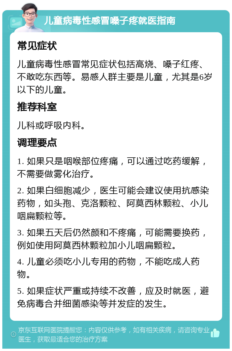 儿童病毒性感冒嗓子疼就医指南 常见症状 儿童病毒性感冒常见症状包括高烧、嗓子红疼、不敢吃东西等。易感人群主要是儿童，尤其是6岁以下的儿童。 推荐科室 儿科或呼吸内科。 调理要点 1. 如果只是咽喉部位疼痛，可以通过吃药缓解，不需要做雾化治疗。 2. 如果白细胞减少，医生可能会建议使用抗感染药物，如头孢、克洛颗粒、阿莫西林颗粒、小儿咽扁颗粒等。 3. 如果五天后仍然颜和不疼痛，可能需要换药，例如使用阿莫西林颗粒加小儿咽扁颗粒。 4. 儿童必须吃小儿专用的药物，不能吃成人药物。 5. 如果症状严重或持续不改善，应及时就医，避免病毒合并细菌感染等并发症的发生。