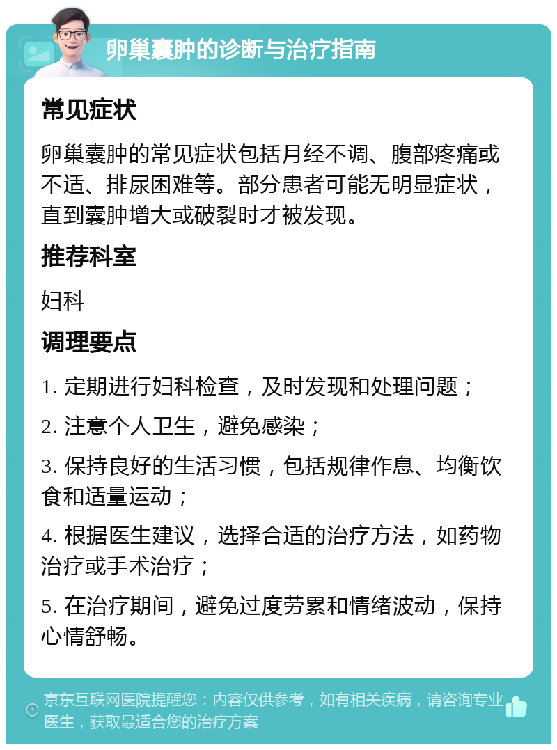 卵巢囊肿的诊断与治疗指南 常见症状 卵巢囊肿的常见症状包括月经不调、腹部疼痛或不适、排尿困难等。部分患者可能无明显症状，直到囊肿增大或破裂时才被发现。 推荐科室 妇科 调理要点 1. 定期进行妇科检查，及时发现和处理问题； 2. 注意个人卫生，避免感染； 3. 保持良好的生活习惯，包括规律作息、均衡饮食和适量运动； 4. 根据医生建议，选择合适的治疗方法，如药物治疗或手术治疗； 5. 在治疗期间，避免过度劳累和情绪波动，保持心情舒畅。