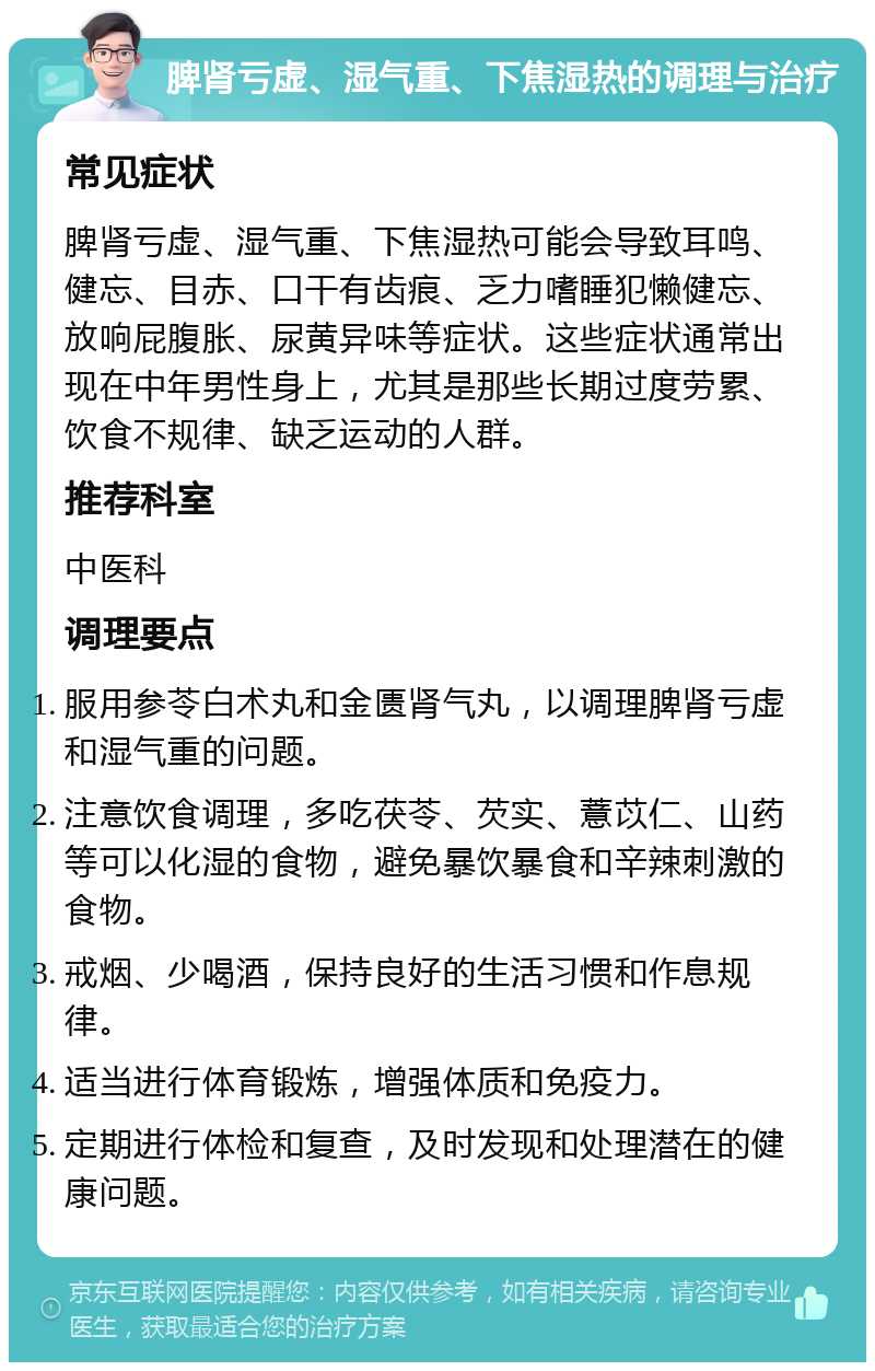 脾肾亏虚、湿气重、下焦湿热的调理与治疗 常见症状 脾肾亏虚、湿气重、下焦湿热可能会导致耳鸣、健忘、目赤、口干有齿痕、乏力嗜睡犯懒健忘、放响屁腹胀、尿黄异味等症状。这些症状通常出现在中年男性身上，尤其是那些长期过度劳累、饮食不规律、缺乏运动的人群。 推荐科室 中医科 调理要点 服用参苓白术丸和金匮肾气丸，以调理脾肾亏虚和湿气重的问题。 注意饮食调理，多吃茯苓、芡实、薏苡仁、山药等可以化湿的食物，避免暴饮暴食和辛辣刺激的食物。 戒烟、少喝酒，保持良好的生活习惯和作息规律。 适当进行体育锻炼，增强体质和免疫力。 定期进行体检和复查，及时发现和处理潜在的健康问题。