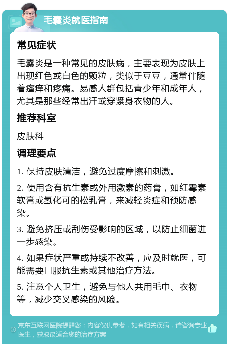 毛囊炎就医指南 常见症状 毛囊炎是一种常见的皮肤病，主要表现为皮肤上出现红色或白色的颗粒，类似于豆豆，通常伴随着瘙痒和疼痛。易感人群包括青少年和成年人，尤其是那些经常出汗或穿紧身衣物的人。 推荐科室 皮肤科 调理要点 1. 保持皮肤清洁，避免过度摩擦和刺激。 2. 使用含有抗生素或外用激素的药膏，如红霉素软膏或氢化可的松乳膏，来减轻炎症和预防感染。 3. 避免挤压或刮伤受影响的区域，以防止细菌进一步感染。 4. 如果症状严重或持续不改善，应及时就医，可能需要口服抗生素或其他治疗方法。 5. 注意个人卫生，避免与他人共用毛巾、衣物等，减少交叉感染的风险。