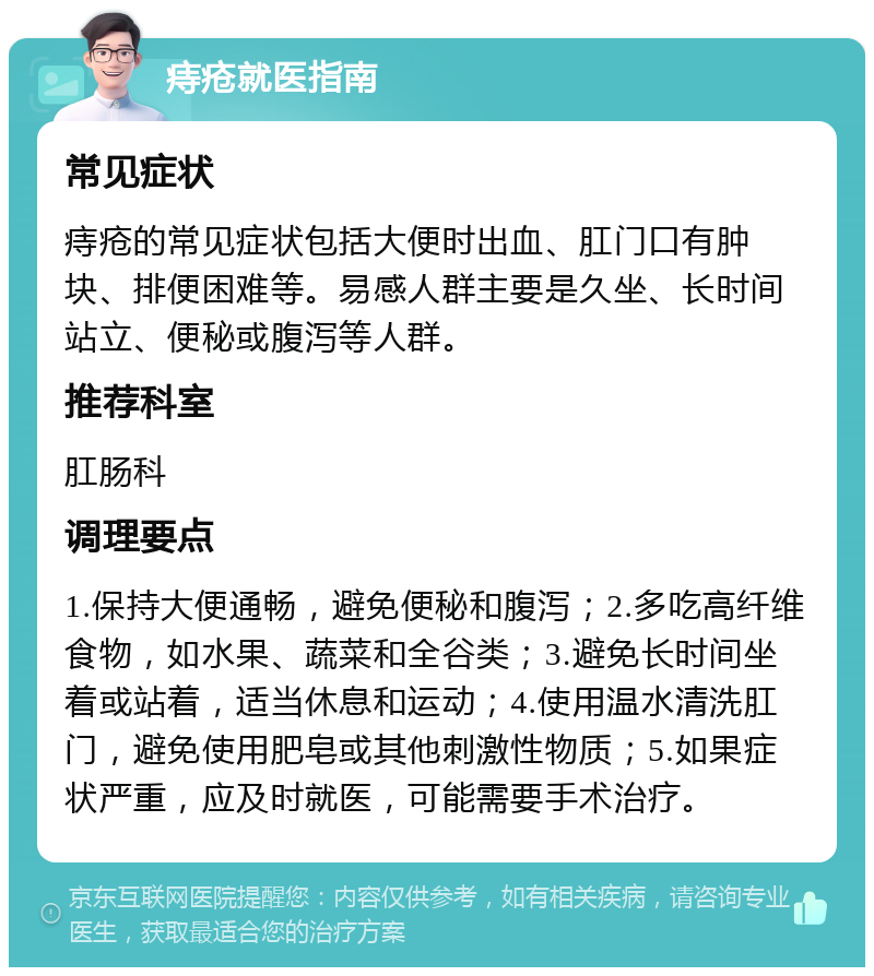 痔疮就医指南 常见症状 痔疮的常见症状包括大便时出血、肛门口有肿块、排便困难等。易感人群主要是久坐、长时间站立、便秘或腹泻等人群。 推荐科室 肛肠科 调理要点 1.保持大便通畅，避免便秘和腹泻；2.多吃高纤维食物，如水果、蔬菜和全谷类；3.避免长时间坐着或站着，适当休息和运动；4.使用温水清洗肛门，避免使用肥皂或其他刺激性物质；5.如果症状严重，应及时就医，可能需要手术治疗。