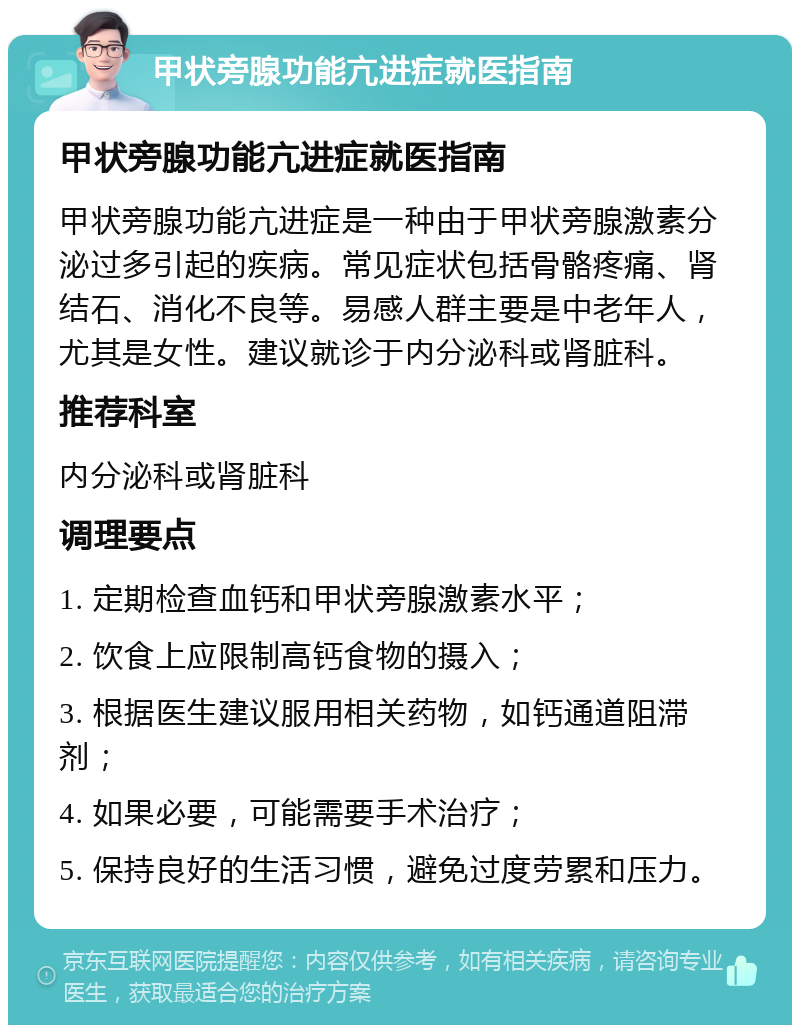 甲状旁腺功能亢进症就医指南 甲状旁腺功能亢进症就医指南 甲状旁腺功能亢进症是一种由于甲状旁腺激素分泌过多引起的疾病。常见症状包括骨骼疼痛、肾结石、消化不良等。易感人群主要是中老年人，尤其是女性。建议就诊于内分泌科或肾脏科。 推荐科室 内分泌科或肾脏科 调理要点 1. 定期检查血钙和甲状旁腺激素水平； 2. 饮食上应限制高钙食物的摄入； 3. 根据医生建议服用相关药物，如钙通道阻滞剂； 4. 如果必要，可能需要手术治疗； 5. 保持良好的生活习惯，避免过度劳累和压力。