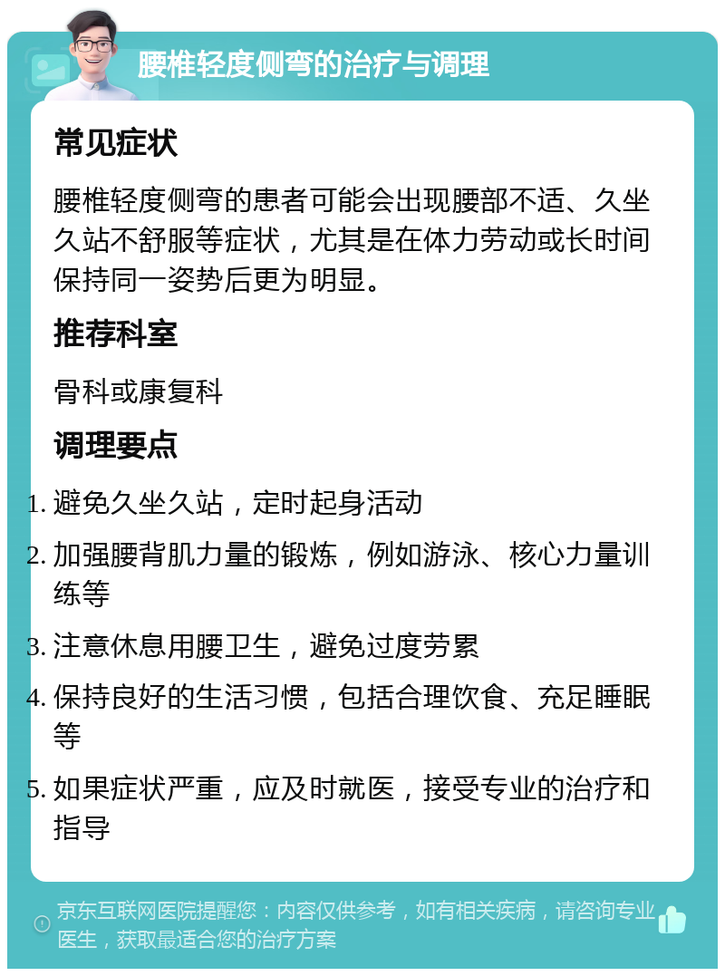 腰椎轻度侧弯的治疗与调理 常见症状 腰椎轻度侧弯的患者可能会出现腰部不适、久坐久站不舒服等症状，尤其是在体力劳动或长时间保持同一姿势后更为明显。 推荐科室 骨科或康复科 调理要点 避免久坐久站，定时起身活动 加强腰背肌力量的锻炼，例如游泳、核心力量训练等 注意休息用腰卫生，避免过度劳累 保持良好的生活习惯，包括合理饮食、充足睡眠等 如果症状严重，应及时就医，接受专业的治疗和指导