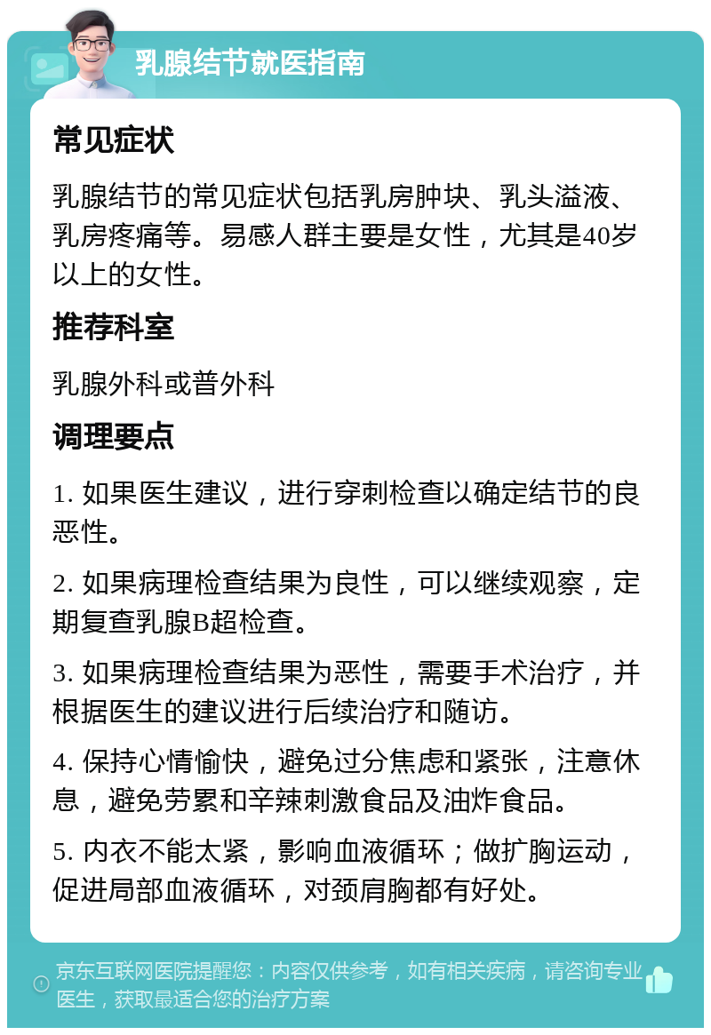 乳腺结节就医指南 常见症状 乳腺结节的常见症状包括乳房肿块、乳头溢液、乳房疼痛等。易感人群主要是女性，尤其是40岁以上的女性。 推荐科室 乳腺外科或普外科 调理要点 1. 如果医生建议，进行穿刺检查以确定结节的良恶性。 2. 如果病理检查结果为良性，可以继续观察，定期复查乳腺B超检查。 3. 如果病理检查结果为恶性，需要手术治疗，并根据医生的建议进行后续治疗和随访。 4. 保持心情愉快，避免过分焦虑和紧张，注意休息，避免劳累和辛辣刺激食品及油炸食品。 5. 内衣不能太紧，影响血液循环；做扩胸运动，促进局部血液循环，对颈肩胸都有好处。