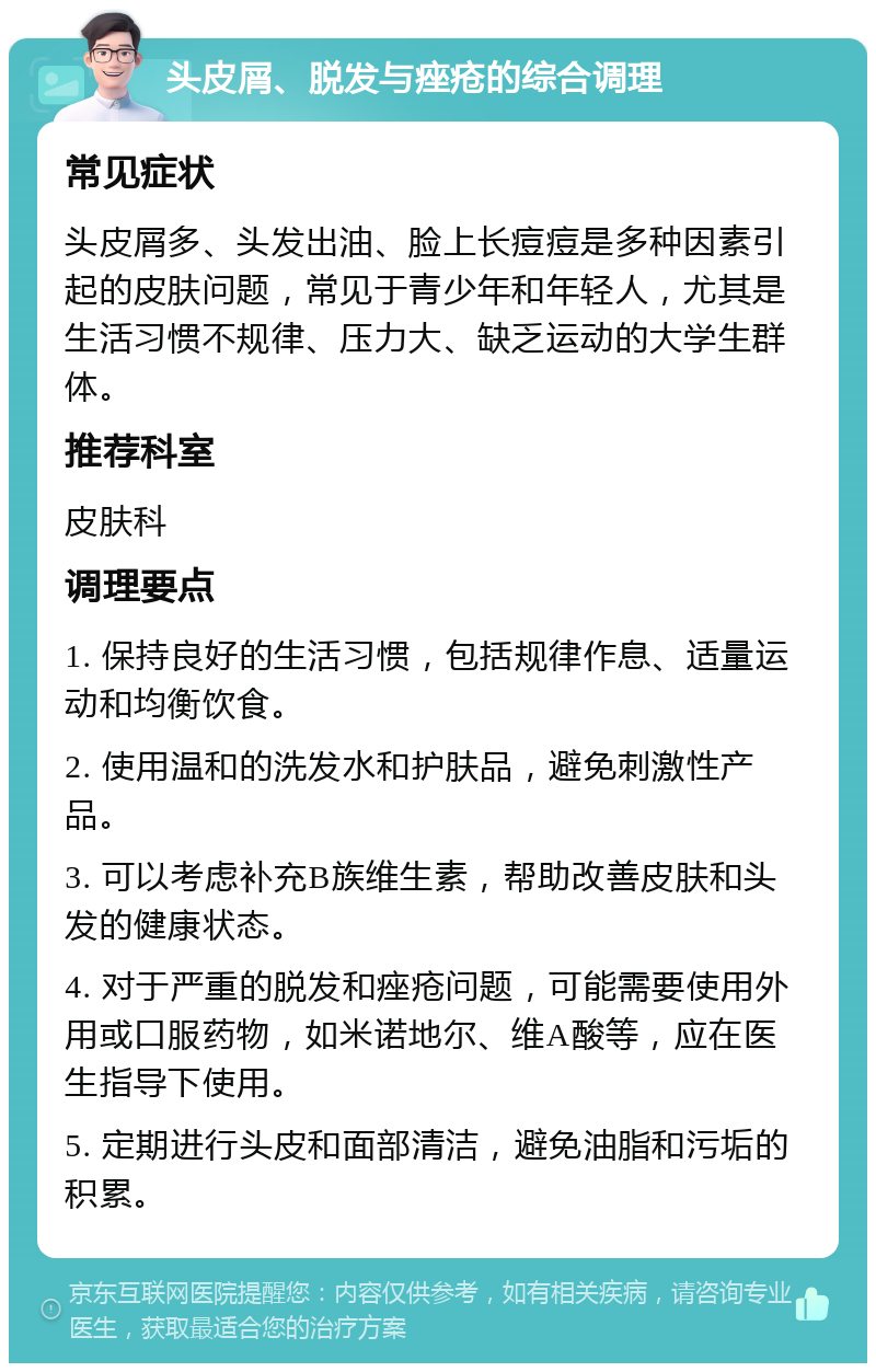 头皮屑、脱发与痤疮的综合调理 常见症状 头皮屑多、头发出油、脸上长痘痘是多种因素引起的皮肤问题，常见于青少年和年轻人，尤其是生活习惯不规律、压力大、缺乏运动的大学生群体。 推荐科室 皮肤科 调理要点 1. 保持良好的生活习惯，包括规律作息、适量运动和均衡饮食。 2. 使用温和的洗发水和护肤品，避免刺激性产品。 3. 可以考虑补充B族维生素，帮助改善皮肤和头发的健康状态。 4. 对于严重的脱发和痤疮问题，可能需要使用外用或口服药物，如米诺地尔、维A酸等，应在医生指导下使用。 5. 定期进行头皮和面部清洁，避免油脂和污垢的积累。