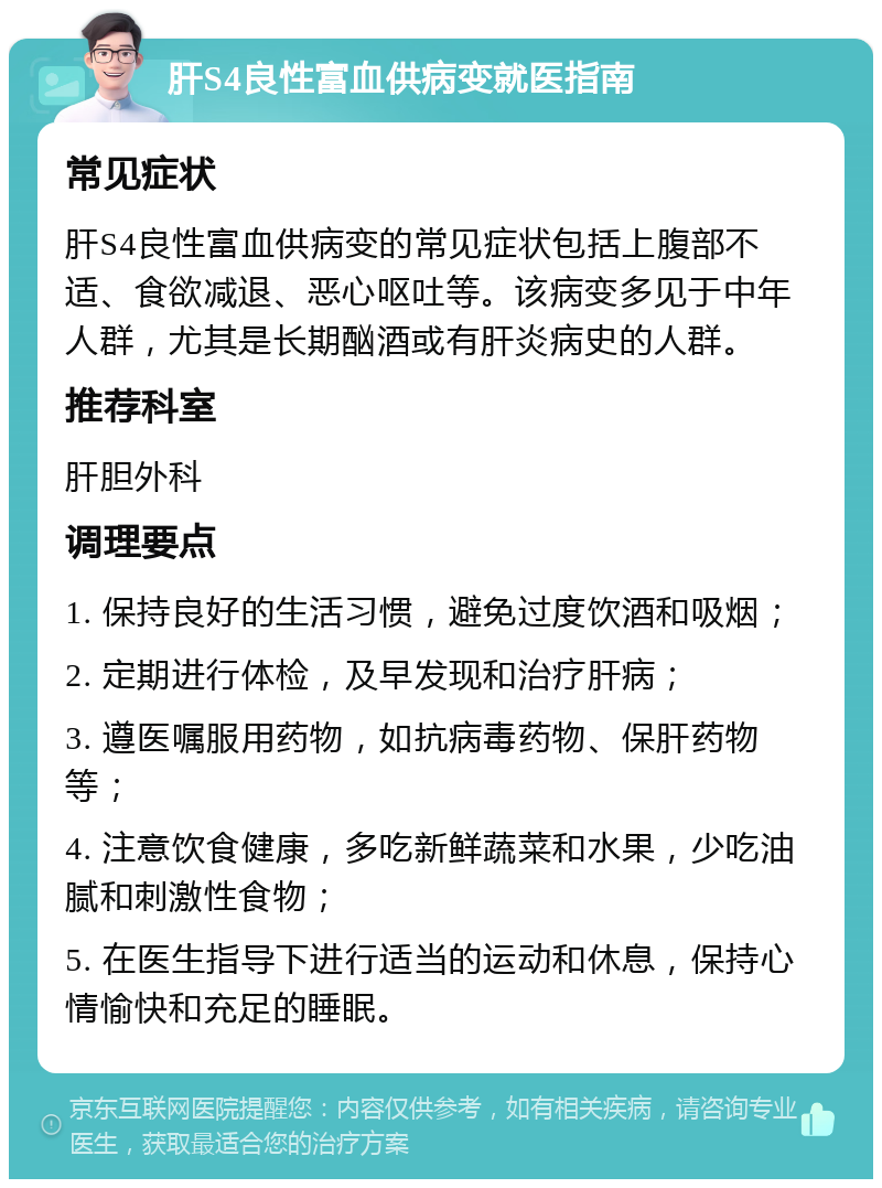 肝S4良性富血供病变就医指南 常见症状 肝S4良性富血供病变的常见症状包括上腹部不适、食欲减退、恶心呕吐等。该病变多见于中年人群，尤其是长期酗酒或有肝炎病史的人群。 推荐科室 肝胆外科 调理要点 1. 保持良好的生活习惯，避免过度饮酒和吸烟； 2. 定期进行体检，及早发现和治疗肝病； 3. 遵医嘱服用药物，如抗病毒药物、保肝药物等； 4. 注意饮食健康，多吃新鲜蔬菜和水果，少吃油腻和刺激性食物； 5. 在医生指导下进行适当的运动和休息，保持心情愉快和充足的睡眠。