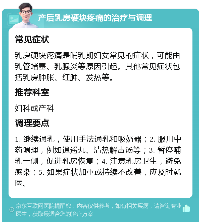 产后乳房硬块疼痛的治疗与调理 常见症状 乳房硬块疼痛是哺乳期妇女常见的症状，可能由乳管堵塞、乳腺炎等原因引起。其他常见症状包括乳房肿胀、红肿、发热等。 推荐科室 妇科或产科 调理要点 1. 继续通乳，使用手法通乳和吸奶器；2. 服用中药调理，例如逍遥丸、清热解毒汤等；3. 暂停哺乳一侧，促进乳房恢复；4. 注意乳房卫生，避免感染；5. 如果症状加重或持续不改善，应及时就医。