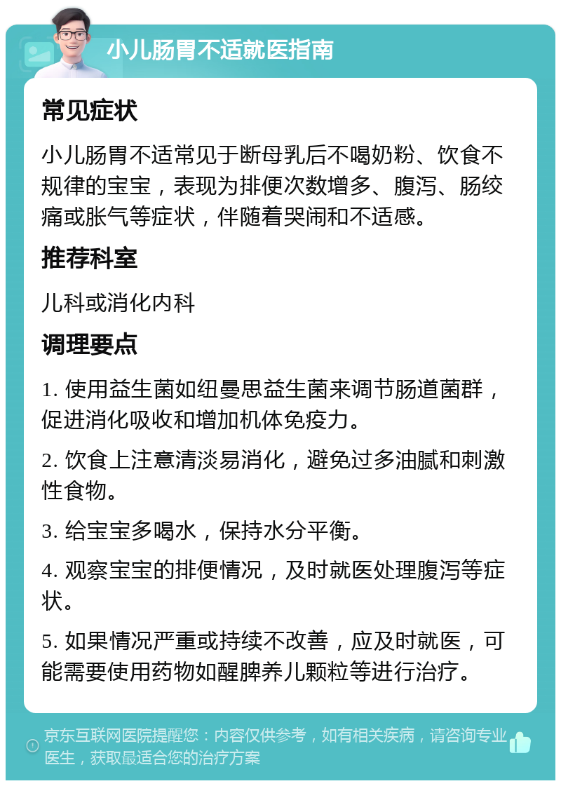 小儿肠胃不适就医指南 常见症状 小儿肠胃不适常见于断母乳后不喝奶粉、饮食不规律的宝宝，表现为排便次数增多、腹泻、肠绞痛或胀气等症状，伴随着哭闹和不适感。 推荐科室 儿科或消化内科 调理要点 1. 使用益生菌如纽曼思益生菌来调节肠道菌群，促进消化吸收和增加机体免疫力。 2. 饮食上注意清淡易消化，避免过多油腻和刺激性食物。 3. 给宝宝多喝水，保持水分平衡。 4. 观察宝宝的排便情况，及时就医处理腹泻等症状。 5. 如果情况严重或持续不改善，应及时就医，可能需要使用药物如醒脾养儿颗粒等进行治疗。