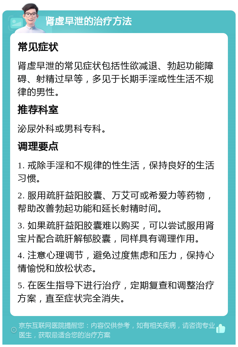 肾虚早泄的治疗方法 常见症状 肾虚早泄的常见症状包括性欲减退、勃起功能障碍、射精过早等，多见于长期手淫或性生活不规律的男性。 推荐科室 泌尿外科或男科专科。 调理要点 1. 戒除手淫和不规律的性生活，保持良好的生活习惯。 2. 服用疏肝益阳胶囊、万艾可或希爱力等药物，帮助改善勃起功能和延长射精时间。 3. 如果疏肝益阳胶囊难以购买，可以尝试服用肾宝片配合疏肝解郁胶囊，同样具有调理作用。 4. 注意心理调节，避免过度焦虑和压力，保持心情愉悦和放松状态。 5. 在医生指导下进行治疗，定期复查和调整治疗方案，直至症状完全消失。