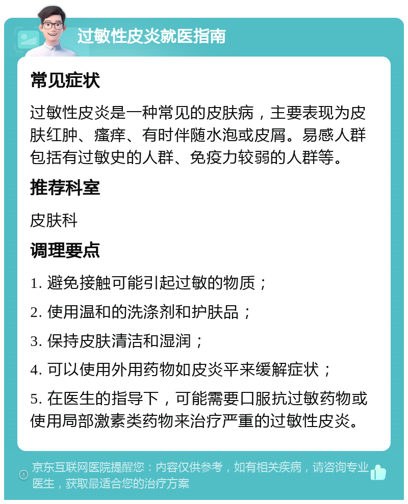 过敏性皮炎就医指南 常见症状 过敏性皮炎是一种常见的皮肤病，主要表现为皮肤红肿、瘙痒、有时伴随水泡或皮屑。易感人群包括有过敏史的人群、免疫力较弱的人群等。 推荐科室 皮肤科 调理要点 1. 避免接触可能引起过敏的物质； 2. 使用温和的洗涤剂和护肤品； 3. 保持皮肤清洁和湿润； 4. 可以使用外用药物如皮炎平来缓解症状； 5. 在医生的指导下，可能需要口服抗过敏药物或使用局部激素类药物来治疗严重的过敏性皮炎。