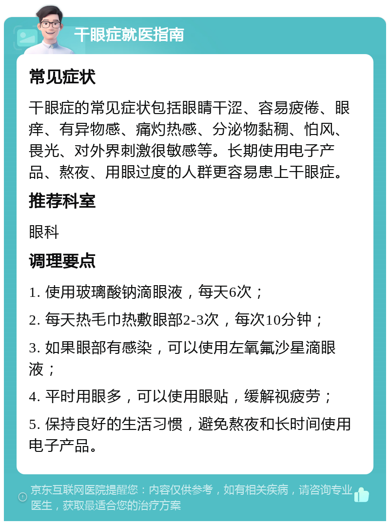 干眼症就医指南 常见症状 干眼症的常见症状包括眼睛干涩、容易疲倦、眼痒、有异物感、痛灼热感、分泌物黏稠、怕风、畏光、对外界刺激很敏感等。长期使用电子产品、熬夜、用眼过度的人群更容易患上干眼症。 推荐科室 眼科 调理要点 1. 使用玻璃酸钠滴眼液，每天6次； 2. 每天热毛巾热敷眼部2-3次，每次10分钟； 3. 如果眼部有感染，可以使用左氧氟沙星滴眼液； 4. 平时用眼多，可以使用眼贴，缓解视疲劳； 5. 保持良好的生活习惯，避免熬夜和长时间使用电子产品。