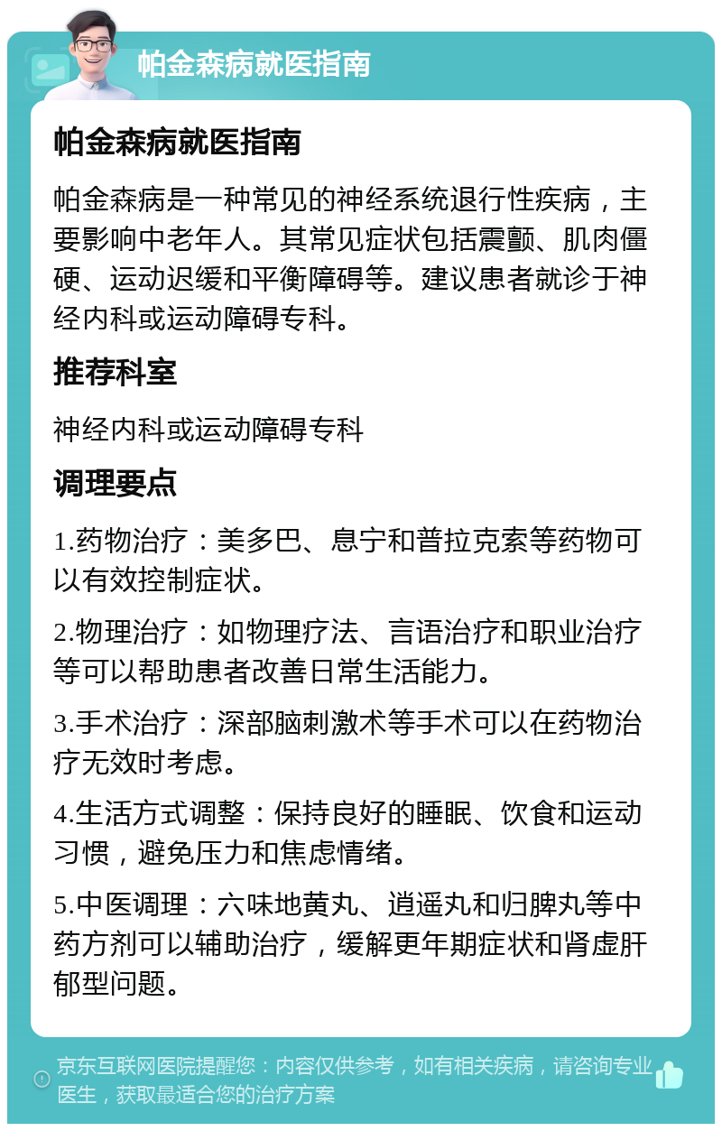 帕金森病就医指南 帕金森病就医指南 帕金森病是一种常见的神经系统退行性疾病，主要影响中老年人。其常见症状包括震颤、肌肉僵硬、运动迟缓和平衡障碍等。建议患者就诊于神经内科或运动障碍专科。 推荐科室 神经内科或运动障碍专科 调理要点 1.药物治疗：美多巴、息宁和普拉克索等药物可以有效控制症状。 2.物理治疗：如物理疗法、言语治疗和职业治疗等可以帮助患者改善日常生活能力。 3.手术治疗：深部脑刺激术等手术可以在药物治疗无效时考虑。 4.生活方式调整：保持良好的睡眠、饮食和运动习惯，避免压力和焦虑情绪。 5.中医调理：六味地黄丸、逍遥丸和归脾丸等中药方剂可以辅助治疗，缓解更年期症状和肾虚肝郁型问题。