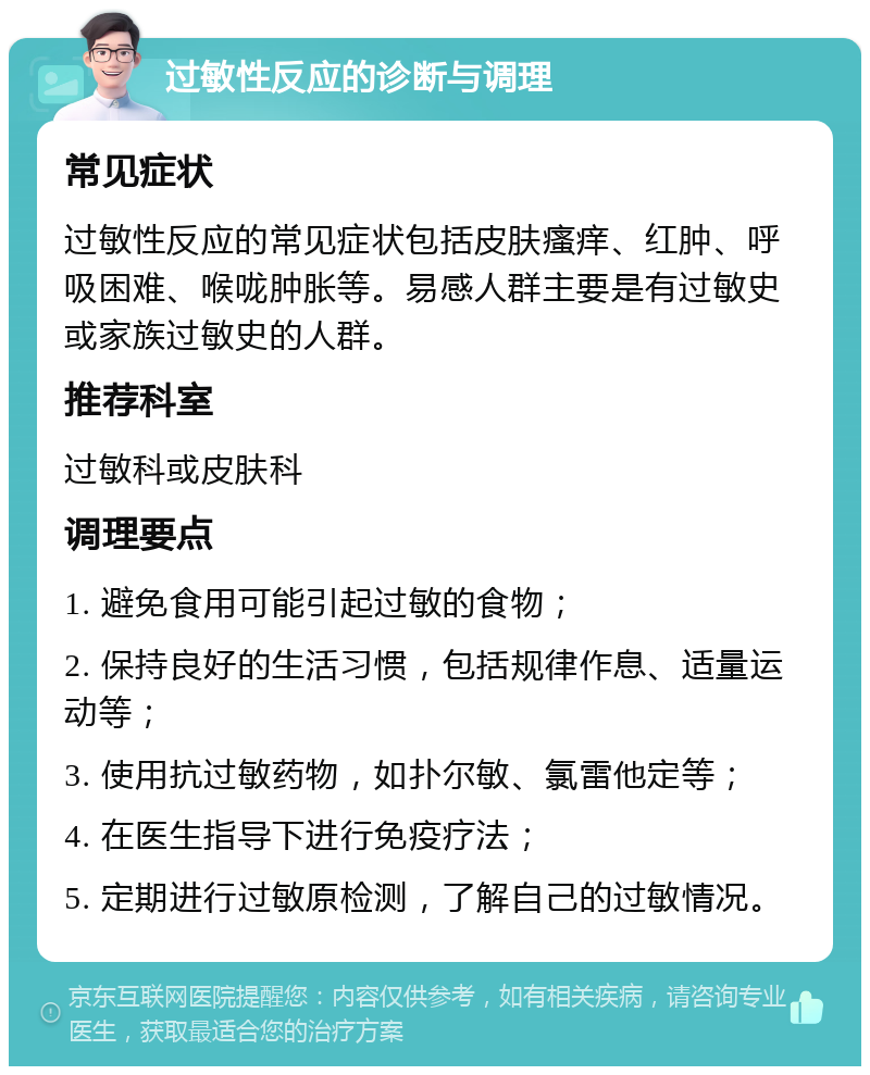 过敏性反应的诊断与调理 常见症状 过敏性反应的常见症状包括皮肤瘙痒、红肿、呼吸困难、喉咙肿胀等。易感人群主要是有过敏史或家族过敏史的人群。 推荐科室 过敏科或皮肤科 调理要点 1. 避免食用可能引起过敏的食物； 2. 保持良好的生活习惯，包括规律作息、适量运动等； 3. 使用抗过敏药物，如扑尔敏、氯雷他定等； 4. 在医生指导下进行免疫疗法； 5. 定期进行过敏原检测，了解自己的过敏情况。