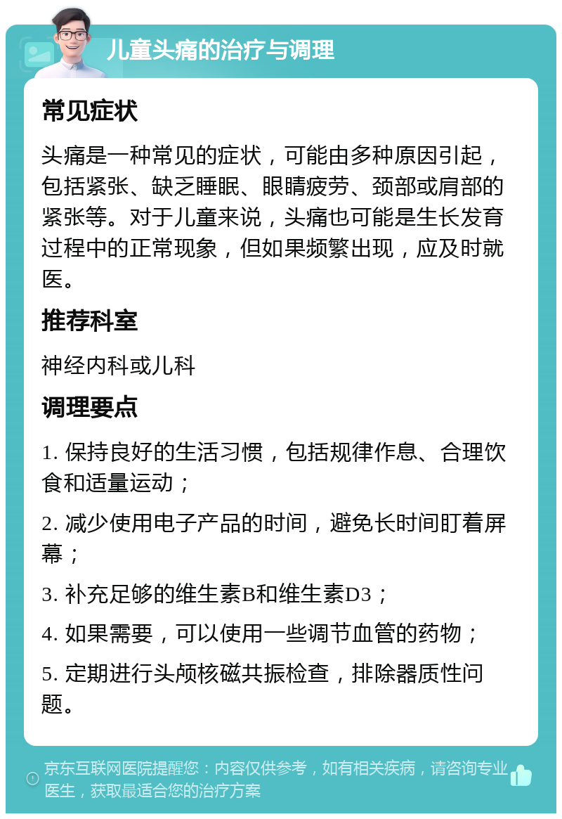 儿童头痛的治疗与调理 常见症状 头痛是一种常见的症状，可能由多种原因引起，包括紧张、缺乏睡眠、眼睛疲劳、颈部或肩部的紧张等。对于儿童来说，头痛也可能是生长发育过程中的正常现象，但如果频繁出现，应及时就医。 推荐科室 神经内科或儿科 调理要点 1. 保持良好的生活习惯，包括规律作息、合理饮食和适量运动； 2. 减少使用电子产品的时间，避免长时间盯着屏幕； 3. 补充足够的维生素B和维生素D3； 4. 如果需要，可以使用一些调节血管的药物； 5. 定期进行头颅核磁共振检查，排除器质性问题。