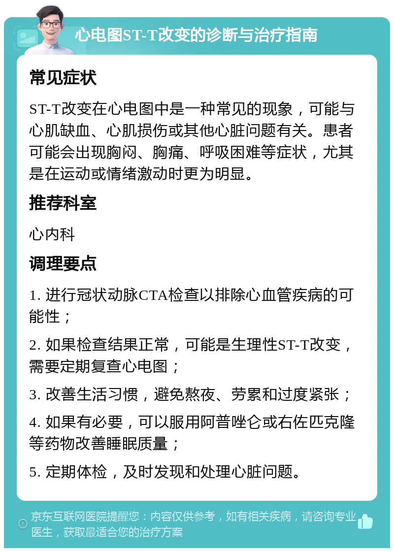 心电图ST-T改变的诊断与治疗指南 常见症状 ST-T改变在心电图中是一种常见的现象，可能与心肌缺血、心肌损伤或其他心脏问题有关。患者可能会出现胸闷、胸痛、呼吸困难等症状，尤其是在运动或情绪激动时更为明显。 推荐科室 心内科 调理要点 1. 进行冠状动脉CTA检查以排除心血管疾病的可能性； 2. 如果检查结果正常，可能是生理性ST-T改变，需要定期复查心电图； 3. 改善生活习惯，避免熬夜、劳累和过度紧张； 4. 如果有必要，可以服用阿普唑仑或右佐匹克隆等药物改善睡眠质量； 5. 定期体检，及时发现和处理心脏问题。