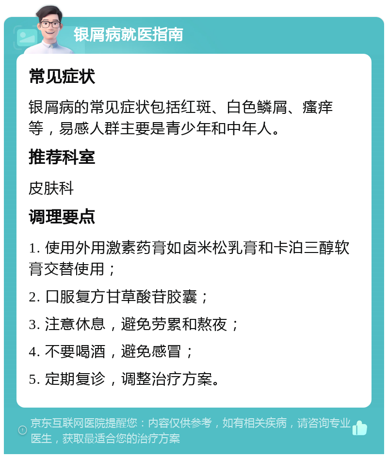 银屑病就医指南 常见症状 银屑病的常见症状包括红斑、白色鳞屑、瘙痒等，易感人群主要是青少年和中年人。 推荐科室 皮肤科 调理要点 1. 使用外用激素药膏如卤米松乳膏和卡泊三醇软膏交替使用； 2. 口服复方甘草酸苷胶囊； 3. 注意休息，避免劳累和熬夜； 4. 不要喝酒，避免感冒； 5. 定期复诊，调整治疗方案。