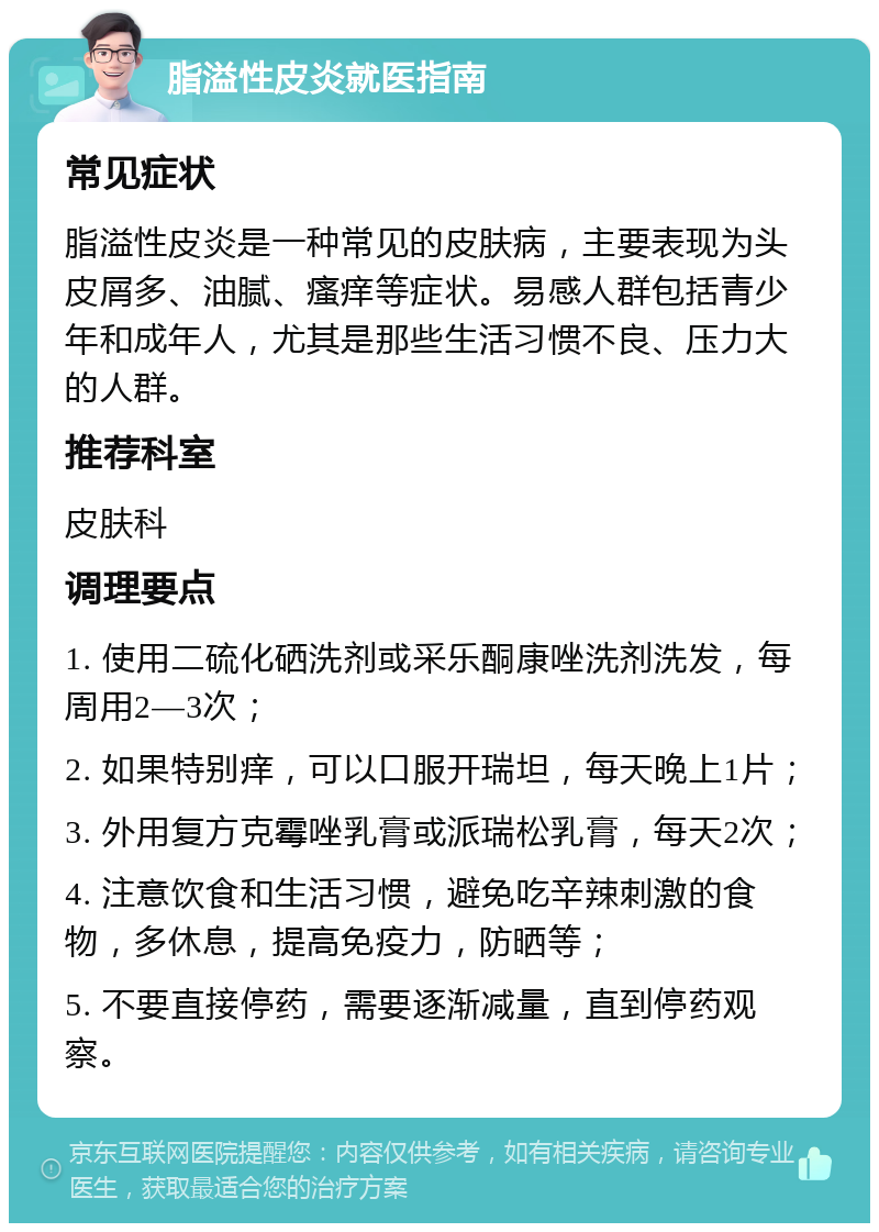 脂溢性皮炎就医指南 常见症状 脂溢性皮炎是一种常见的皮肤病，主要表现为头皮屑多、油腻、瘙痒等症状。易感人群包括青少年和成年人，尤其是那些生活习惯不良、压力大的人群。 推荐科室 皮肤科 调理要点 1. 使用二硫化硒洗剂或采乐酮康唑洗剂洗发，每周用2—3次； 2. 如果特别痒，可以口服开瑞坦，每天晚上1片； 3. 外用复方克霉唑乳膏或派瑞松乳膏，每天2次； 4. 注意饮食和生活习惯，避免吃辛辣刺激的食物，多休息，提高免疫力，防晒等； 5. 不要直接停药，需要逐渐减量，直到停药观察。