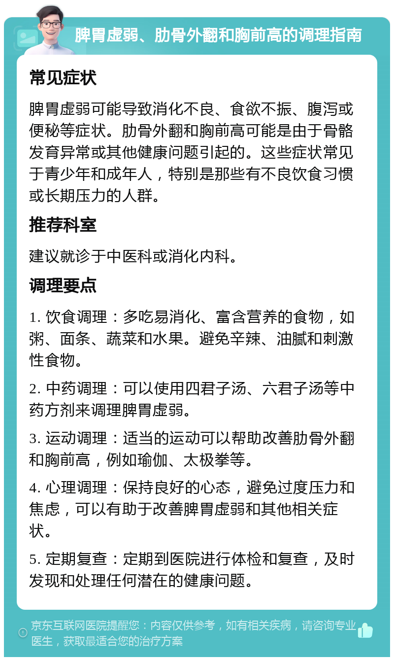 脾胃虚弱、肋骨外翻和胸前高的调理指南 常见症状 脾胃虚弱可能导致消化不良、食欲不振、腹泻或便秘等症状。肋骨外翻和胸前高可能是由于骨骼发育异常或其他健康问题引起的。这些症状常见于青少年和成年人，特别是那些有不良饮食习惯或长期压力的人群。 推荐科室 建议就诊于中医科或消化内科。 调理要点 1. 饮食调理：多吃易消化、富含营养的食物，如粥、面条、蔬菜和水果。避免辛辣、油腻和刺激性食物。 2. 中药调理：可以使用四君子汤、六君子汤等中药方剂来调理脾胃虚弱。 3. 运动调理：适当的运动可以帮助改善肋骨外翻和胸前高，例如瑜伽、太极拳等。 4. 心理调理：保持良好的心态，避免过度压力和焦虑，可以有助于改善脾胃虚弱和其他相关症状。 5. 定期复查：定期到医院进行体检和复查，及时发现和处理任何潜在的健康问题。