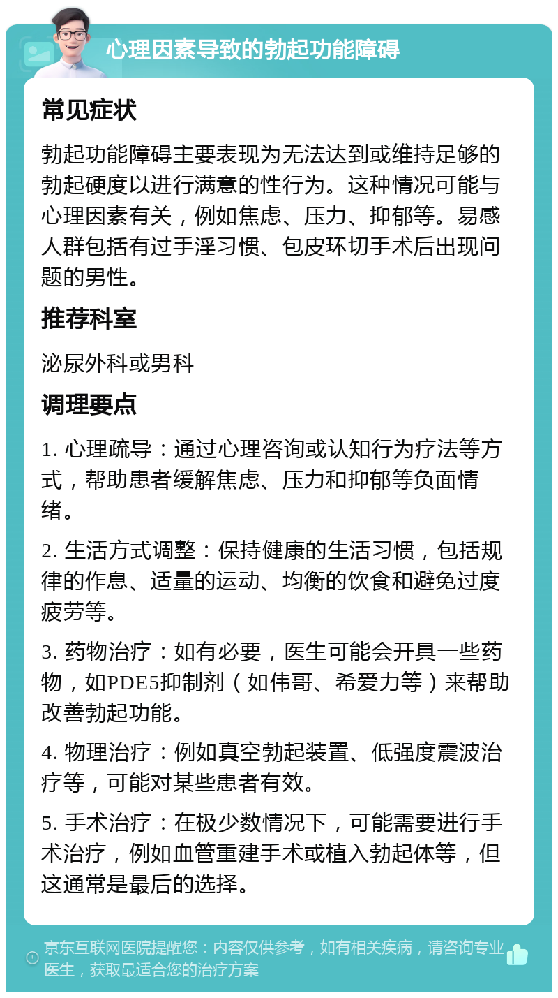 心理因素导致的勃起功能障碍 常见症状 勃起功能障碍主要表现为无法达到或维持足够的勃起硬度以进行满意的性行为。这种情况可能与心理因素有关，例如焦虑、压力、抑郁等。易感人群包括有过手淫习惯、包皮环切手术后出现问题的男性。 推荐科室 泌尿外科或男科 调理要点 1. 心理疏导：通过心理咨询或认知行为疗法等方式，帮助患者缓解焦虑、压力和抑郁等负面情绪。 2. 生活方式调整：保持健康的生活习惯，包括规律的作息、适量的运动、均衡的饮食和避免过度疲劳等。 3. 药物治疗：如有必要，医生可能会开具一些药物，如PDE5抑制剂（如伟哥、希爱力等）来帮助改善勃起功能。 4. 物理治疗：例如真空勃起装置、低强度震波治疗等，可能对某些患者有效。 5. 手术治疗：在极少数情况下，可能需要进行手术治疗，例如血管重建手术或植入勃起体等，但这通常是最后的选择。