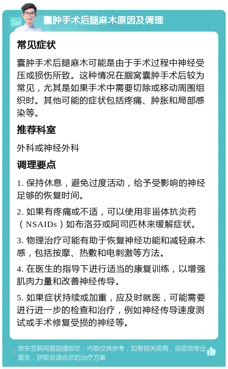 囊肿手术后腿麻木原因及调理 常见症状 囊肿手术后腿麻木可能是由于手术过程中神经受压或损伤所致。这种情况在腘窝囊肿手术后较为常见，尤其是如果手术中需要切除或移动周围组织时。其他可能的症状包括疼痛、肿胀和局部感染等。 推荐科室 外科或神经外科 调理要点 1. 保持休息，避免过度活动，给予受影响的神经足够的恢复时间。 2. 如果有疼痛或不适，可以使用非甾体抗炎药（NSAIDs）如布洛芬或阿司匹林来缓解症状。 3. 物理治疗可能有助于恢复神经功能和减轻麻木感，包括按摩、热敷和电刺激等方法。 4. 在医生的指导下进行适当的康复训练，以增强肌肉力量和改善神经传导。 5. 如果症状持续或加重，应及时就医，可能需要进行进一步的检查和治疗，例如神经传导速度测试或手术修复受损的神经等。