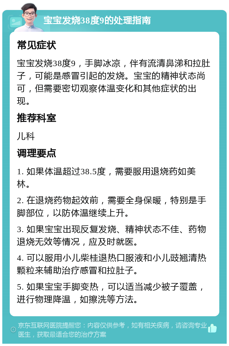 宝宝发烧38度9的处理指南 常见症状 宝宝发烧38度9，手脚冰凉，伴有流清鼻涕和拉肚子，可能是感冒引起的发烧。宝宝的精神状态尚可，但需要密切观察体温变化和其他症状的出现。 推荐科室 儿科 调理要点 1. 如果体温超过38.5度，需要服用退烧药如美林。 2. 在退烧药物起效前，需要全身保暖，特别是手脚部位，以防体温继续上升。 3. 如果宝宝出现反复发烧、精神状态不佳、药物退烧无效等情况，应及时就医。 4. 可以服用小儿柴桂退热口服液和小儿豉翘清热颗粒来辅助治疗感冒和拉肚子。 5. 如果宝宝手脚变热，可以适当减少被子覆盖，进行物理降温，如擦洗等方法。