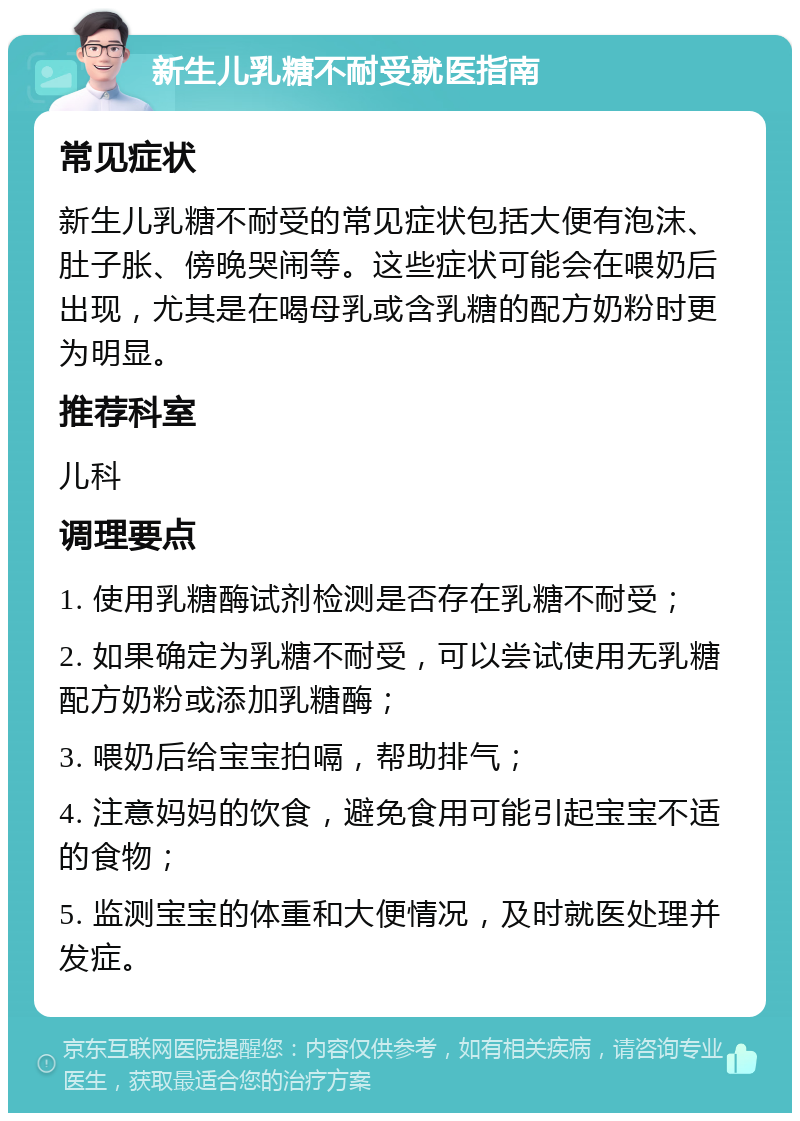 新生儿乳糖不耐受就医指南 常见症状 新生儿乳糖不耐受的常见症状包括大便有泡沫、肚子胀、傍晚哭闹等。这些症状可能会在喂奶后出现，尤其是在喝母乳或含乳糖的配方奶粉时更为明显。 推荐科室 儿科 调理要点 1. 使用乳糖酶试剂检测是否存在乳糖不耐受； 2. 如果确定为乳糖不耐受，可以尝试使用无乳糖配方奶粉或添加乳糖酶； 3. 喂奶后给宝宝拍嗝，帮助排气； 4. 注意妈妈的饮食，避免食用可能引起宝宝不适的食物； 5. 监测宝宝的体重和大便情况，及时就医处理并发症。