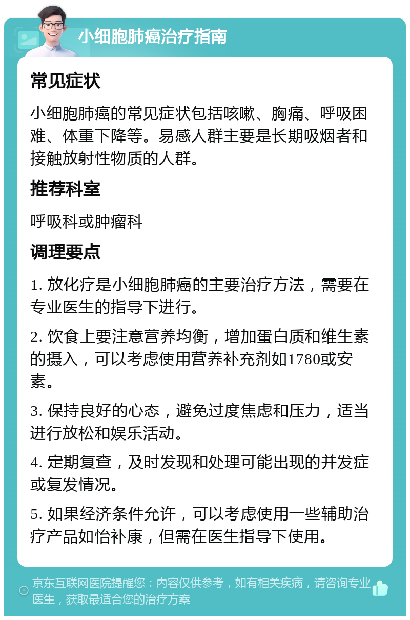 小细胞肺癌治疗指南 常见症状 小细胞肺癌的常见症状包括咳嗽、胸痛、呼吸困难、体重下降等。易感人群主要是长期吸烟者和接触放射性物质的人群。 推荐科室 呼吸科或肿瘤科 调理要点 1. 放化疗是小细胞肺癌的主要治疗方法，需要在专业医生的指导下进行。 2. 饮食上要注意营养均衡，增加蛋白质和维生素的摄入，可以考虑使用营养补充剂如1780或安素。 3. 保持良好的心态，避免过度焦虑和压力，适当进行放松和娱乐活动。 4. 定期复查，及时发现和处理可能出现的并发症或复发情况。 5. 如果经济条件允许，可以考虑使用一些辅助治疗产品如怡补康，但需在医生指导下使用。