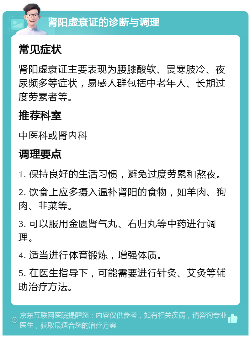 肾阳虚衰证的诊断与调理 常见症状 肾阳虚衰证主要表现为腰膝酸软、畏寒肢冷、夜尿频多等症状，易感人群包括中老年人、长期过度劳累者等。 推荐科室 中医科或肾内科 调理要点 1. 保持良好的生活习惯，避免过度劳累和熬夜。 2. 饮食上应多摄入温补肾阳的食物，如羊肉、狗肉、韭菜等。 3. 可以服用金匮肾气丸、右归丸等中药进行调理。 4. 适当进行体育锻炼，增强体质。 5. 在医生指导下，可能需要进行针灸、艾灸等辅助治疗方法。