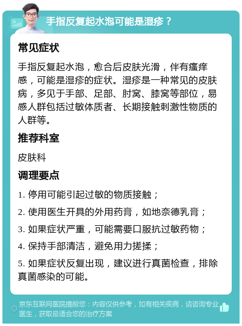 手指反复起水泡可能是湿疹？ 常见症状 手指反复起水泡，愈合后皮肤光滑，伴有瘙痒感，可能是湿疹的症状。湿疹是一种常见的皮肤病，多见于手部、足部、肘窝、膝窝等部位，易感人群包括过敏体质者、长期接触刺激性物质的人群等。 推荐科室 皮肤科 调理要点 1. 停用可能引起过敏的物质接触； 2. 使用医生开具的外用药膏，如地奈德乳膏； 3. 如果症状严重，可能需要口服抗过敏药物； 4. 保持手部清洁，避免用力搓揉； 5. 如果症状反复出现，建议进行真菌检查，排除真菌感染的可能。