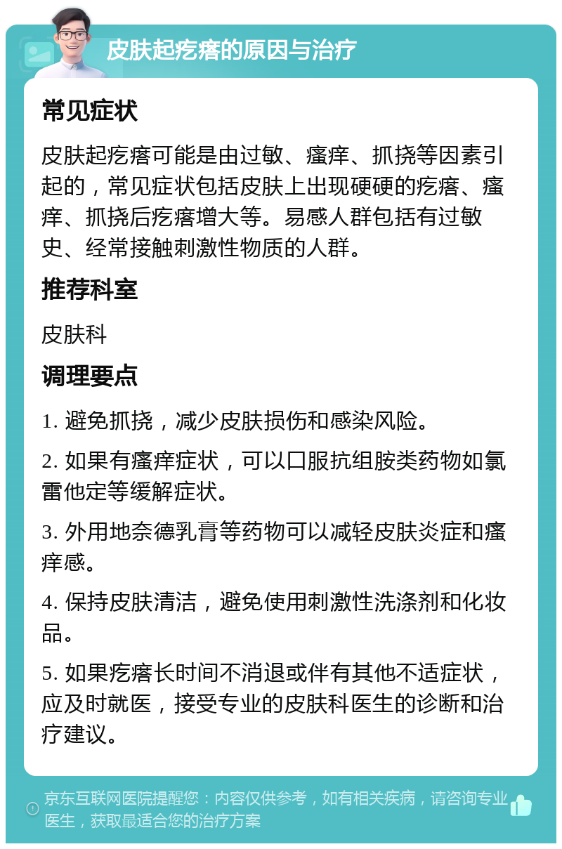 皮肤起疙瘩的原因与治疗 常见症状 皮肤起疙瘩可能是由过敏、瘙痒、抓挠等因素引起的，常见症状包括皮肤上出现硬硬的疙瘩、瘙痒、抓挠后疙瘩增大等。易感人群包括有过敏史、经常接触刺激性物质的人群。 推荐科室 皮肤科 调理要点 1. 避免抓挠，减少皮肤损伤和感染风险。 2. 如果有瘙痒症状，可以口服抗组胺类药物如氯雷他定等缓解症状。 3. 外用地奈德乳膏等药物可以减轻皮肤炎症和瘙痒感。 4. 保持皮肤清洁，避免使用刺激性洗涤剂和化妆品。 5. 如果疙瘩长时间不消退或伴有其他不适症状，应及时就医，接受专业的皮肤科医生的诊断和治疗建议。