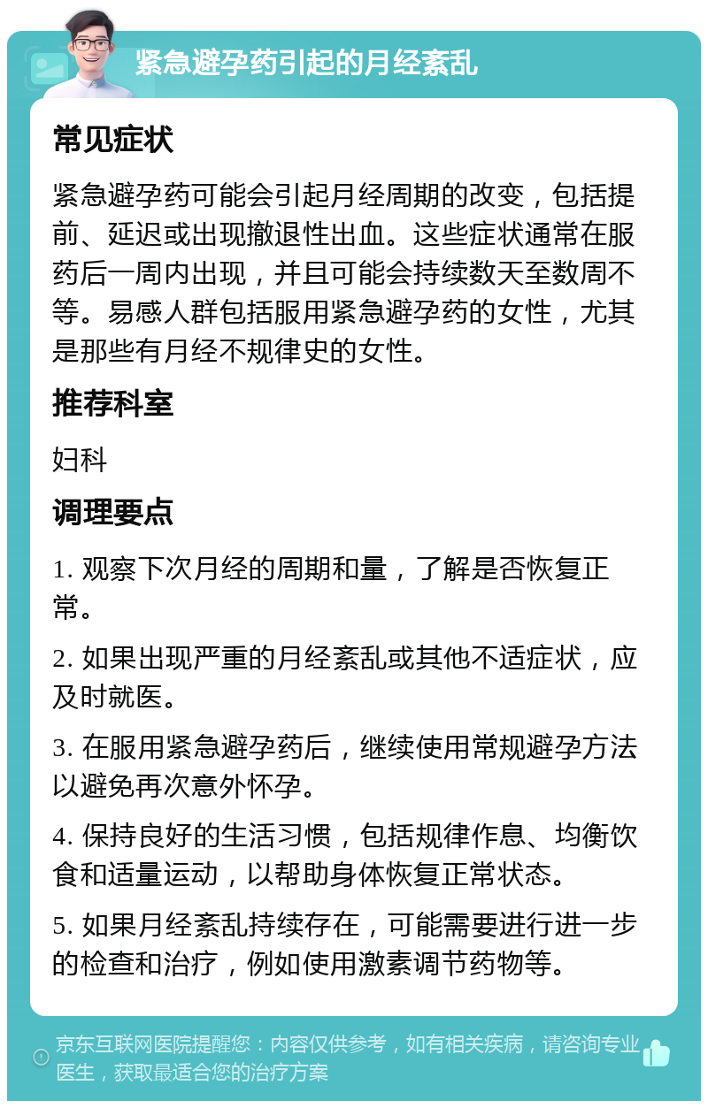 紧急避孕药引起的月经紊乱 常见症状 紧急避孕药可能会引起月经周期的改变，包括提前、延迟或出现撤退性出血。这些症状通常在服药后一周内出现，并且可能会持续数天至数周不等。易感人群包括服用紧急避孕药的女性，尤其是那些有月经不规律史的女性。 推荐科室 妇科 调理要点 1. 观察下次月经的周期和量，了解是否恢复正常。 2. 如果出现严重的月经紊乱或其他不适症状，应及时就医。 3. 在服用紧急避孕药后，继续使用常规避孕方法以避免再次意外怀孕。 4. 保持良好的生活习惯，包括规律作息、均衡饮食和适量运动，以帮助身体恢复正常状态。 5. 如果月经紊乱持续存在，可能需要进行进一步的检查和治疗，例如使用激素调节药物等。