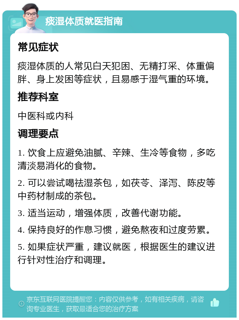 痰湿体质就医指南 常见症状 痰湿体质的人常见白天犯困、无精打采、体重偏胖、身上发困等症状，且易感于湿气重的环境。 推荐科室 中医科或内科 调理要点 1. 饮食上应避免油腻、辛辣、生冷等食物，多吃清淡易消化的食物。 2. 可以尝试喝祛湿茶包，如茯苓、泽泻、陈皮等中药材制成的茶包。 3. 适当运动，增强体质，改善代谢功能。 4. 保持良好的作息习惯，避免熬夜和过度劳累。 5. 如果症状严重，建议就医，根据医生的建议进行针对性治疗和调理。