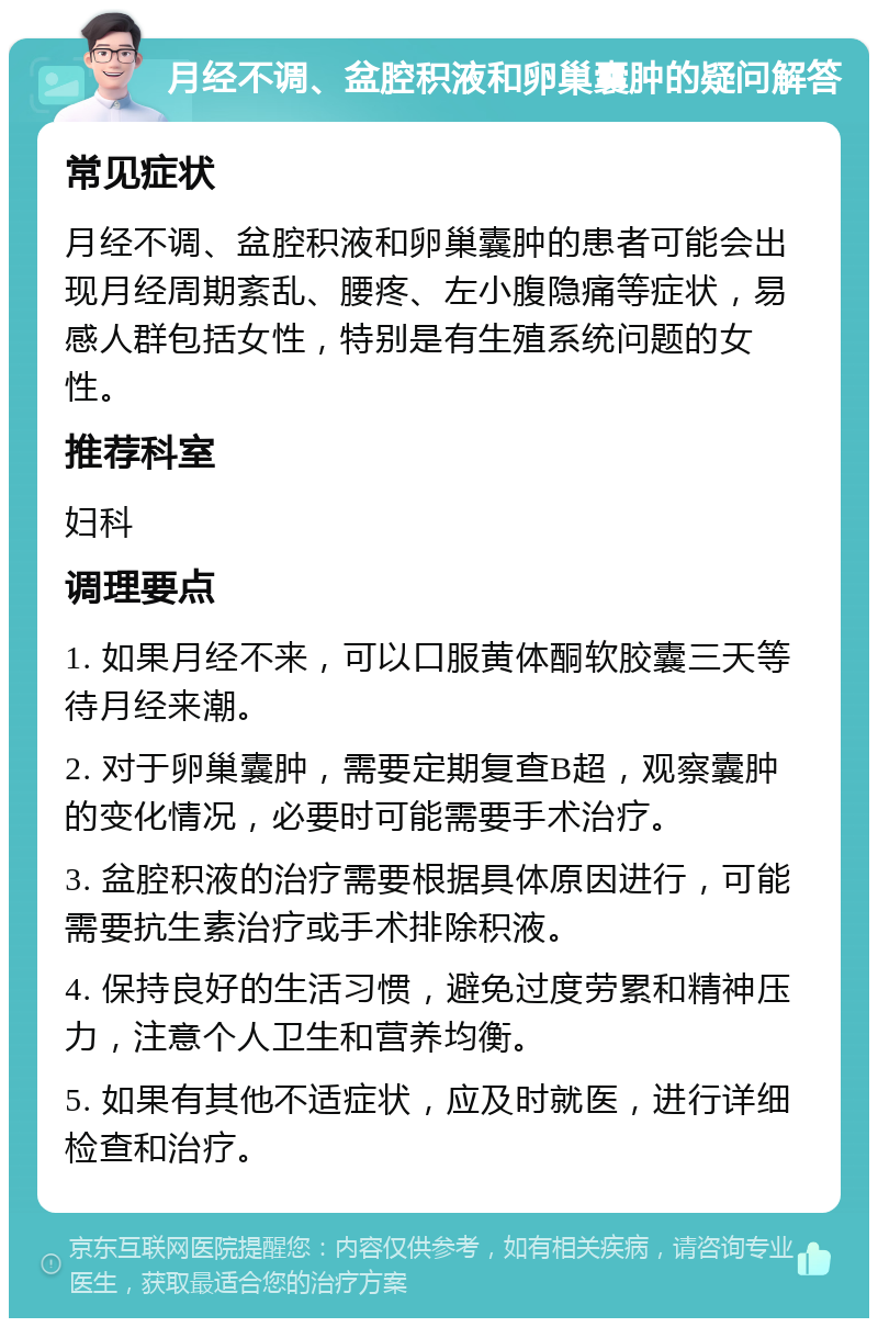 月经不调、盆腔积液和卵巢囊肿的疑问解答 常见症状 月经不调、盆腔积液和卵巢囊肿的患者可能会出现月经周期紊乱、腰疼、左小腹隐痛等症状，易感人群包括女性，特别是有生殖系统问题的女性。 推荐科室 妇科 调理要点 1. 如果月经不来，可以口服黄体酮软胶囊三天等待月经来潮。 2. 对于卵巢囊肿，需要定期复查B超，观察囊肿的变化情况，必要时可能需要手术治疗。 3. 盆腔积液的治疗需要根据具体原因进行，可能需要抗生素治疗或手术排除积液。 4. 保持良好的生活习惯，避免过度劳累和精神压力，注意个人卫生和营养均衡。 5. 如果有其他不适症状，应及时就医，进行详细检查和治疗。