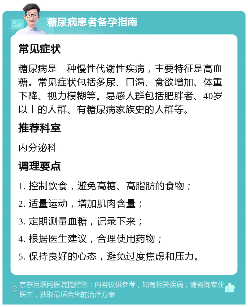 糖尿病患者备孕指南 常见症状 糖尿病是一种慢性代谢性疾病，主要特征是高血糖。常见症状包括多尿、口渴、食欲增加、体重下降、视力模糊等。易感人群包括肥胖者、40岁以上的人群、有糖尿病家族史的人群等。 推荐科室 内分泌科 调理要点 1. 控制饮食，避免高糖、高脂肪的食物； 2. 适量运动，增加肌肉含量； 3. 定期测量血糖，记录下来； 4. 根据医生建议，合理使用药物； 5. 保持良好的心态，避免过度焦虑和压力。