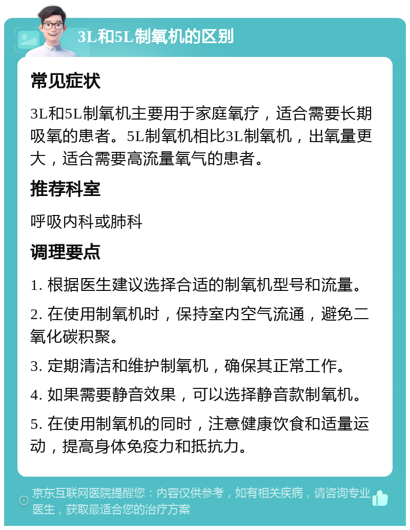 3L和5L制氧机的区别 常见症状 3L和5L制氧机主要用于家庭氧疗，适合需要长期吸氧的患者。5L制氧机相比3L制氧机，出氧量更大，适合需要高流量氧气的患者。 推荐科室 呼吸内科或肺科 调理要点 1. 根据医生建议选择合适的制氧机型号和流量。 2. 在使用制氧机时，保持室内空气流通，避免二氧化碳积聚。 3. 定期清洁和维护制氧机，确保其正常工作。 4. 如果需要静音效果，可以选择静音款制氧机。 5. 在使用制氧机的同时，注意健康饮食和适量运动，提高身体免疫力和抵抗力。