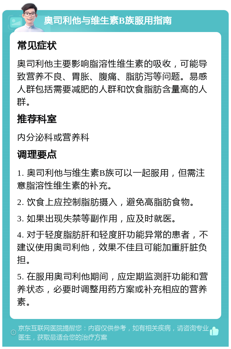 奥司利他与维生素B族服用指南 常见症状 奥司利他主要影响脂溶性维生素的吸收，可能导致营养不良、胃胀、腹痛、脂肪泻等问题。易感人群包括需要减肥的人群和饮食脂肪含量高的人群。 推荐科室 内分泌科或营养科 调理要点 1. 奥司利他与维生素B族可以一起服用，但需注意脂溶性维生素的补充。 2. 饮食上应控制脂肪摄入，避免高脂肪食物。 3. 如果出现失禁等副作用，应及时就医。 4. 对于轻度脂肪肝和轻度肝功能异常的患者，不建议使用奥司利他，效果不佳且可能加重肝脏负担。 5. 在服用奥司利他期间，应定期监测肝功能和营养状态，必要时调整用药方案或补充相应的营养素。